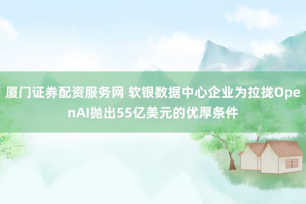 厦门证券配资服务网 软银数据中心企业为拉拢OpenAI抛出55亿美元的优厚条件
