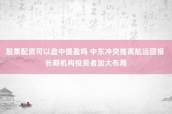 股票配资可以盘中提盈吗 中东冲突推高航运回报 长期机构投资者加大布局