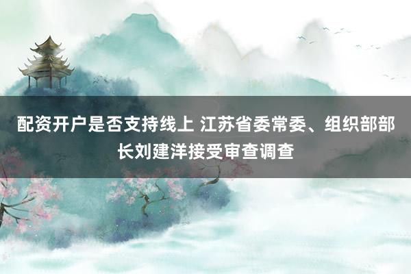 配资开户是否支持线上 江苏省委常委、组织部部长刘建洋接受审查调查