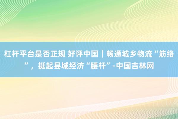 杠杆平台是否正规 好评中国｜畅通城乡物流“筋络”，挺起县域经济“腰杆”-中国吉林网