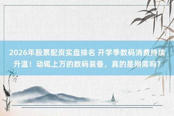 2026年股票配资实盘排名 开学季数码消费持续升温！动辄上万的数码装备，真的是刚需吗？
