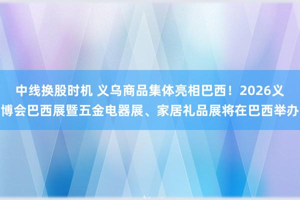 中线换股时机 义乌商品集体亮相巴西！2026义博会巴西展暨五金电器展、家居礼品展将在巴西举办