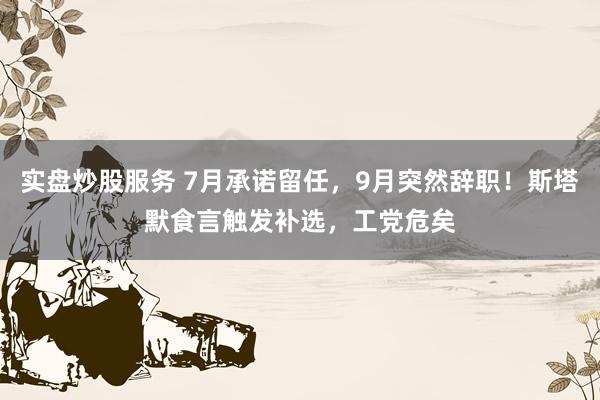 实盘炒股服务 7月承诺留任，9月突然辞职！斯塔默食言触发补选，工党危矣