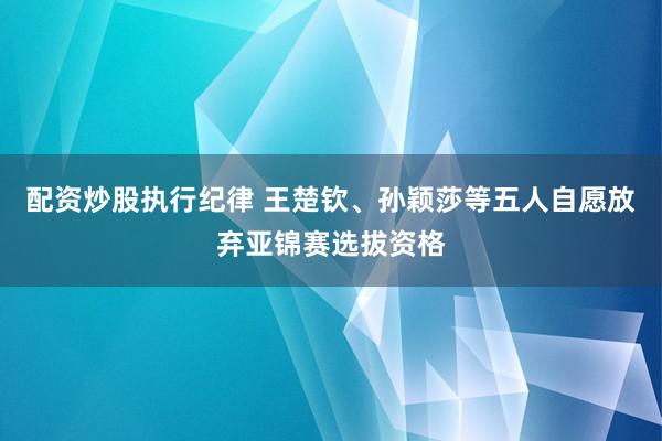配资炒股执行纪律 王楚钦、孙颖莎等五人自愿放弃亚锦赛选拔资格