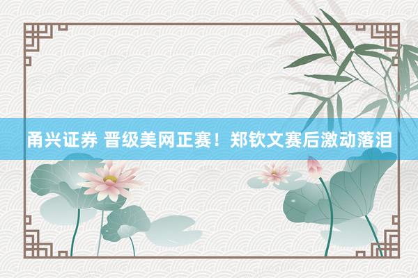 甬兴证券 晋级美网正赛！郑钦文赛后激动落泪