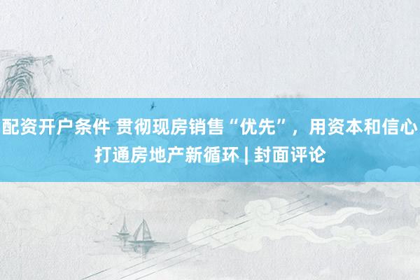 配资开户条件 贯彻现房销售“优先”，用资本和信心打通房地产新循环 | 封面评论