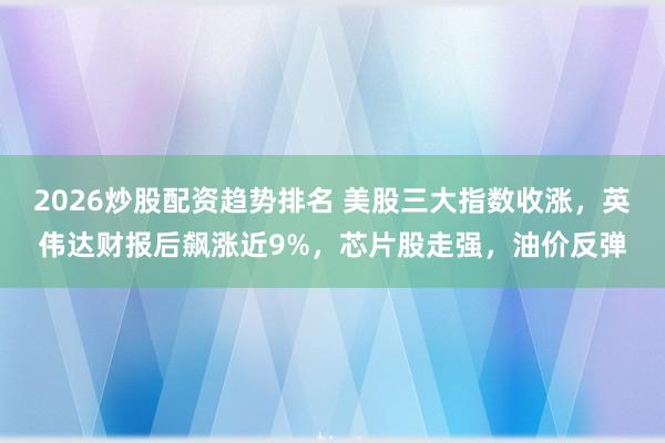 2026炒股配资趋势排名 美股三大指数收涨，英伟达财报后飙涨近9%，芯片股走强，油价反弹