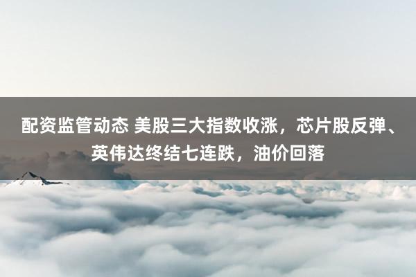 配资监管动态 美股三大指数收涨，芯片股反弹、英伟达终结七连跌，油价回落