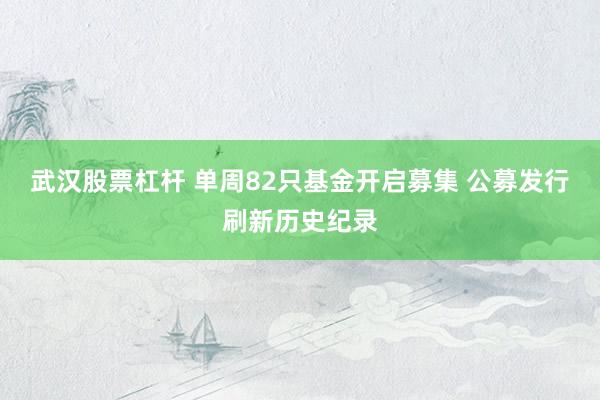 武汉股票杠杆 单周82只基金开启募集 公募发行刷新历史纪录