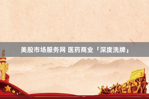 美股市场服务网 医药商业「深度洗牌」