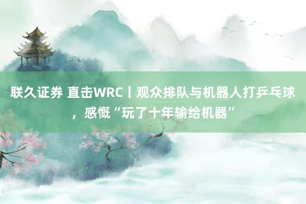 联久证券 直击WRC丨观众排队与机器人打乒乓球，感慨“玩了十年输给机器”