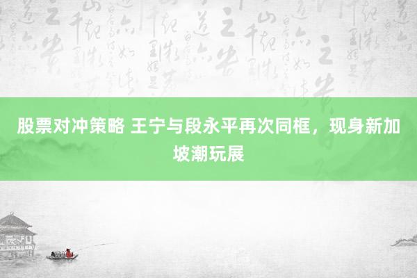 股票对冲策略 王宁与段永平再次同框，现身新加坡潮玩展