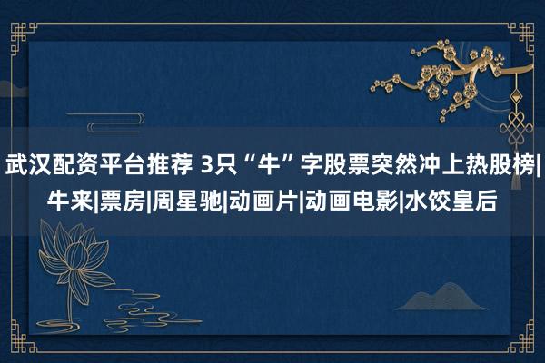 武汉配资平台推荐 3只“牛”字股票突然冲上热股榜|牛来|票房|周星驰|动画片|动画电影|水饺皇后