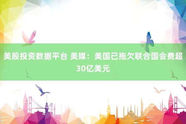 美股投资数据平台 美媒：美国已拖欠联合国会费超30亿美元