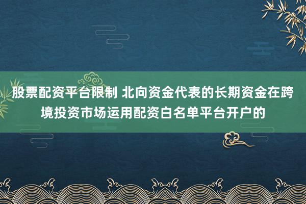 股票配资平台限制 北向资金代表的长期资金在跨境投资市场运用配资白名单平台开户的