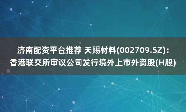 济南配资平台推荐 天赐材料(002709.SZ)：香港联交所审议公司发行境外上市外资股(H股)