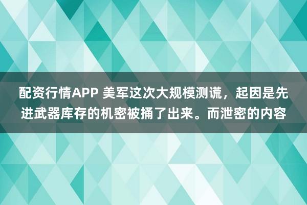 配资行情APP 美军这次大规模测谎，起因是先进武器库存的机密被捅了出来。而泄密的内容