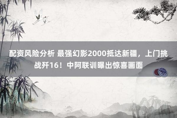 配资风险分析 最强幻影2000抵达新疆，上门挑战歼16！中阿联训曝出惊喜画面
