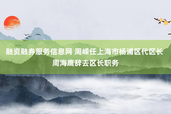 融资融券服务信息网 周嵘任上海市杨浦区代区长 周海鹰辞去区长职务