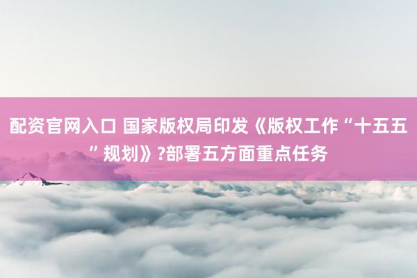 配资官网入口 国家版权局印发《版权工作“十五五”规划》?部署五方面重点任务