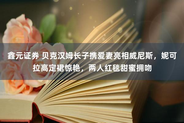 鑫元证券 贝克汉姆长子携爱妻亮相威尼斯，妮可拉高定裙惊艳，两人红毯甜蜜拥吻