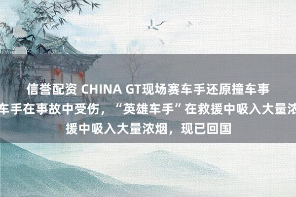 信誉配资 CHINA GT现场赛车手还原撞车事故现场：四位车手在事故中受伤，“英雄车手”在救援中吸入大量浓烟，现已回国