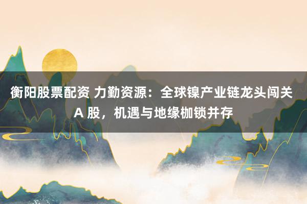 衡阳股票配资 力勤资源：全球镍产业链龙头闯关 A 股，机遇与地缘枷锁并存