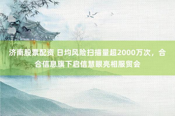 济南股票配资 日均风险扫描量超2000万次，合合信息旗下启信慧眼亮相服贸会