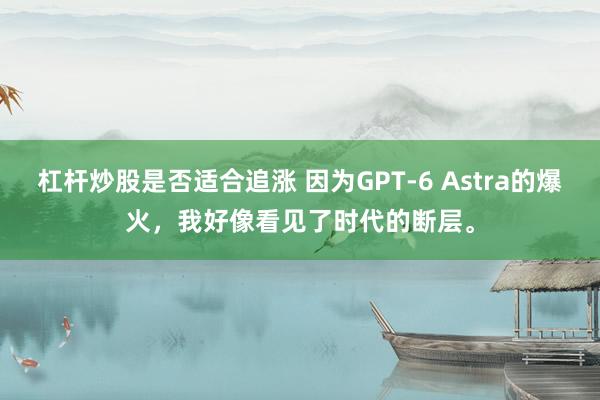 杠杆炒股是否适合追涨 因为GPT-6 Astra的爆火，我好像看见了时代的断层。