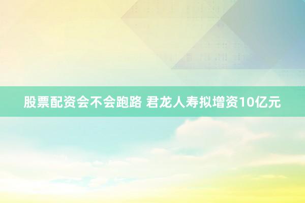 股票配资会不会跑路 君龙人寿拟增资10亿元