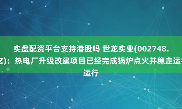 实盘配资平台支持港股吗 世龙实业(002748.SZ)：热电厂升级改建项目已经完成锅炉点火并稳定运行