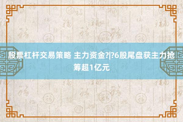 股票杠杆交易策略 主力资金?|?6股尾盘获主力抢筹超1亿元