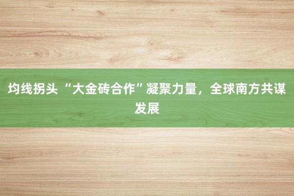 均线拐头 “大金砖合作”凝聚力量，全球南方共谋发展
