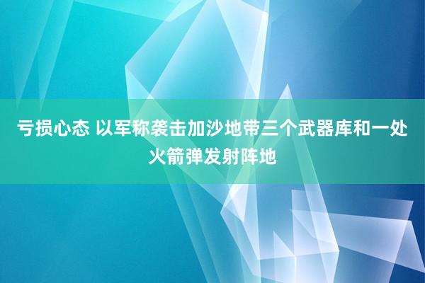 亏损心态 以军称袭击加沙地带三个武器库和一处火箭弹发射阵地