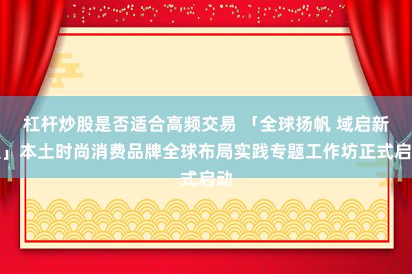 杠杆炒股是否适合高频交易 「全球扬帆 域启新程」本土时尚消费品牌全球布局实践专题工作坊正式启动
