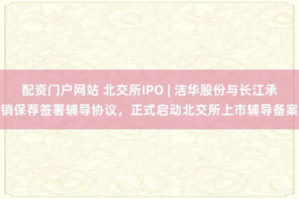 配资门户网站 北交所IPO | 洁华股份与长江承销保荐签署辅导协议，正式启动北交所上市辅导备案