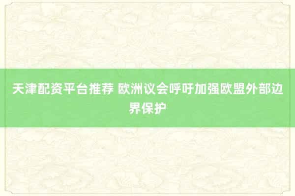 天津配资平台推荐 欧洲议会呼吁加强欧盟外部边界保护