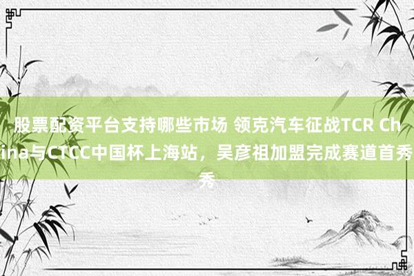 股票配资平台支持哪些市场 领克汽车征战TCR China与CTCC中国杯上海站，吴彦祖加盟完成赛道首秀