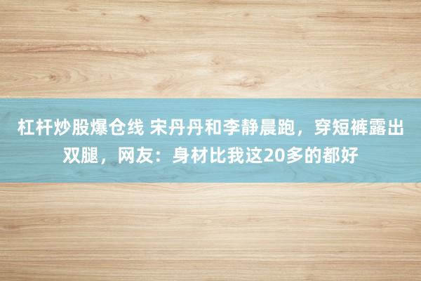 杠杆炒股爆仓线 宋丹丹和李静晨跑，穿短裤露出双腿，网友：身材比我这20多的都好