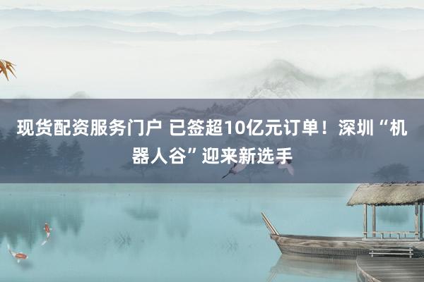 现货配资服务门户 已签超10亿元订单！深圳“机器人谷”迎来新选手