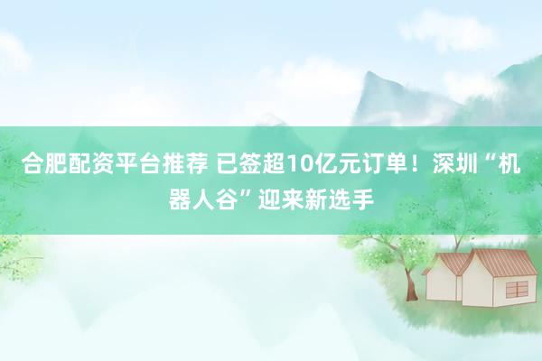 合肥配资平台推荐 已签超10亿元订单！深圳“机器人谷”迎来新选手