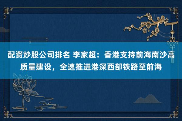 配资炒股公司排名 李家超：香港支持前海南沙高质量建设，全速推进港深西部铁路至前海