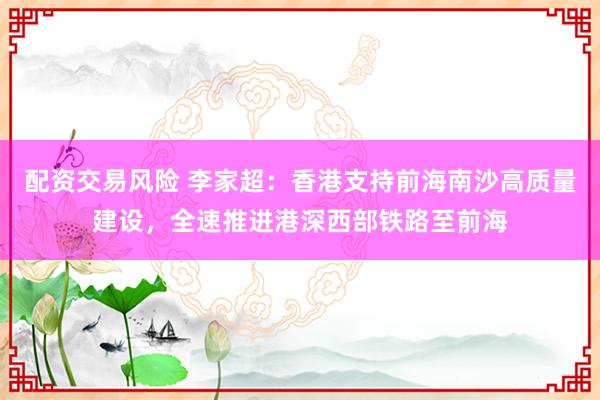 配资交易风险 李家超：香港支持前海南沙高质量建设，全速推进港深西部铁路至前海