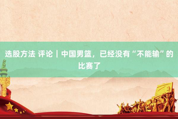 选股方法 评论｜中国男篮，已经没有“不能输”的比赛了