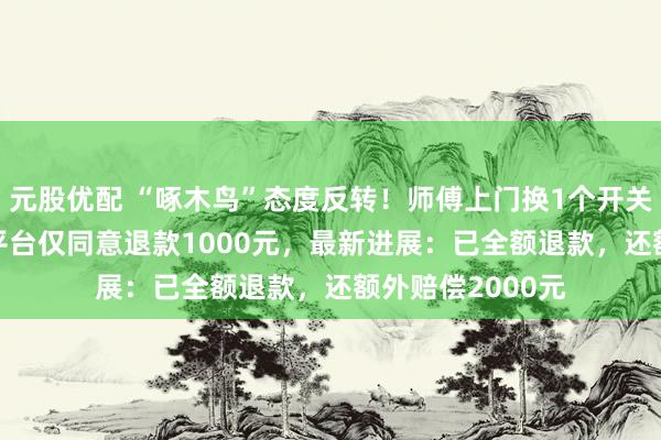 元股优配 “啄木鸟”态度反转！师傅上门换1个开关收费2800元，平台仅同意退款1000元，最新进展：已全额退款，还额外赔偿2000元