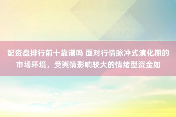 配资盘排行前十靠谱吗 面对行情脉冲式演化期的市场环境，受舆情影响较大的情绪型资金如