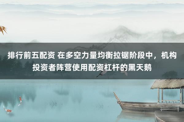 排行前五配资 在多空力量均衡拉锯阶段中，机构投资者阵营使用配资杠杆的黑天鹅