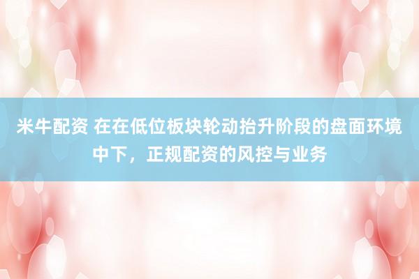 米牛配资 在在低位板块轮动抬升阶段的盘面环境中下，正规配资的风控与业务