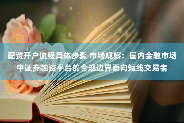 配资开户流程具体步骤 市场观察：国内金融市场中证券融资平台的合规边界面向短线交易者
