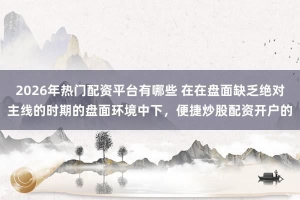 2026年热门配资平台有哪些 在在盘面缺乏绝对主线的时期的盘面环境中下，便捷炒股配资开户的